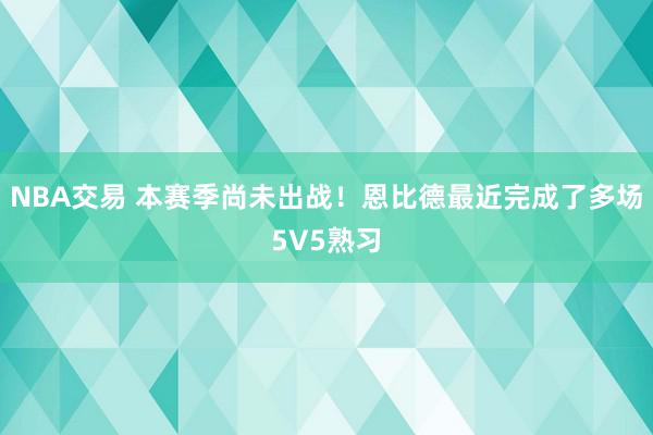 NBA交易 本赛季尚未出战！恩比德最近完成了多场5V5熟习