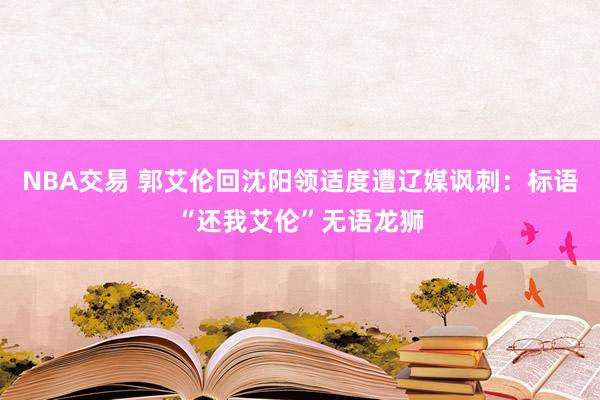 NBA交易 郭艾伦回沈阳领适度遭辽媒讽刺：标语“还我艾伦”无语龙狮