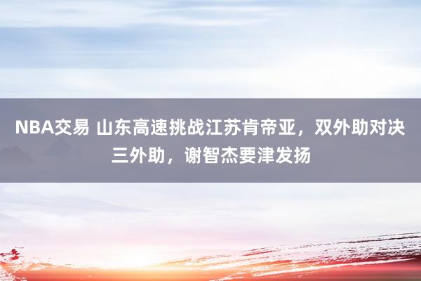 NBA交易 山东高速挑战江苏肯帝亚，双外助对决三外助，谢智杰要津发扬