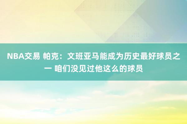 NBA交易 帕克：文班亚马能成为历史最好球员之一 咱们没见过他这么的球员