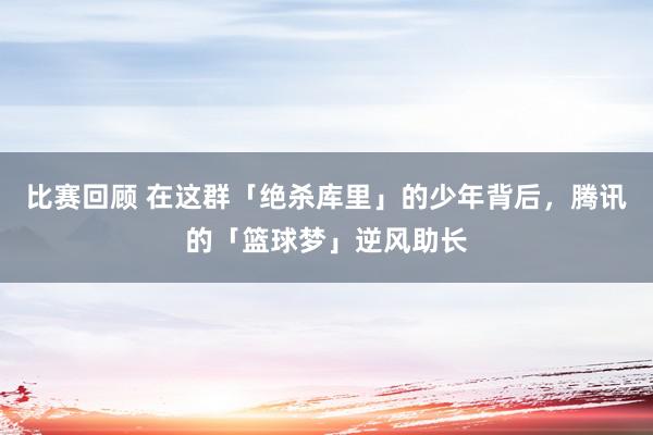 比赛回顾 在这群「绝杀库里」的少年背后，腾讯的「篮球梦」逆风助长