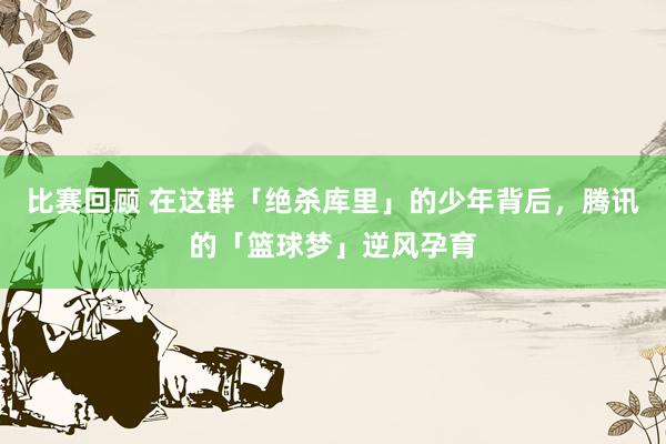 比赛回顾 在这群「绝杀库里」的少年背后，腾讯的「篮球梦」逆风孕育