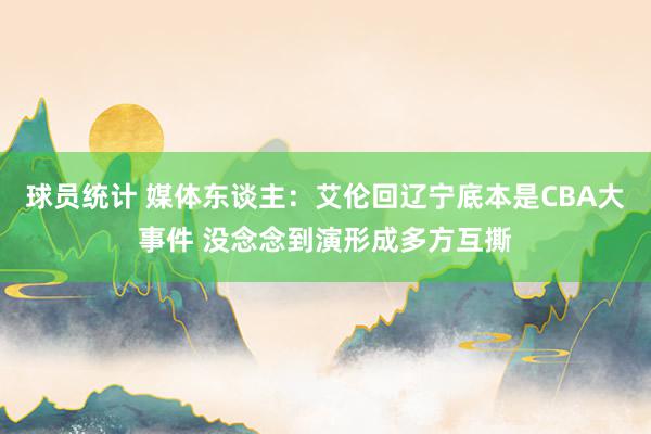 球员统计 媒体东谈主：艾伦回辽宁底本是CBA大事件 没念念到演形成多方互撕