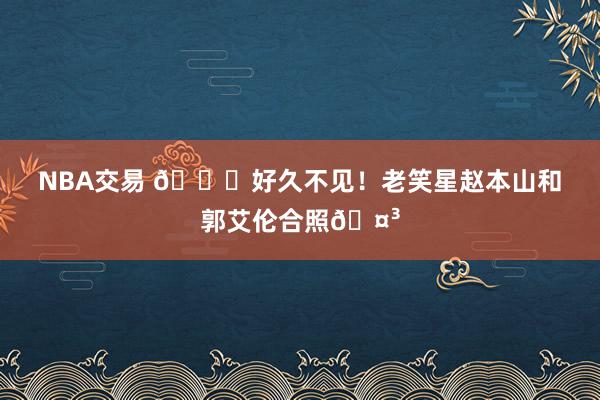 NBA交易 👀好久不见！老笑星赵本山和郭艾伦合照🤳