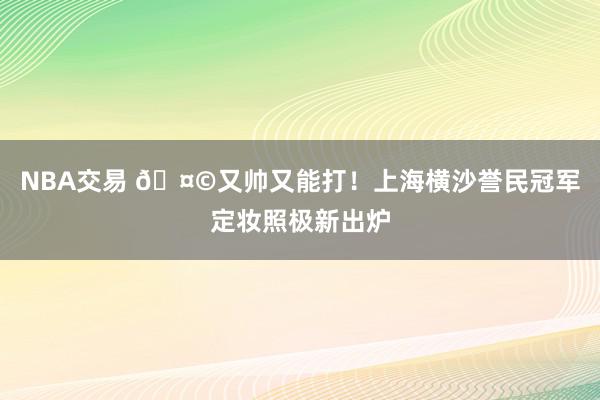 NBA交易 🤩又帅又能打！上海横沙誉民冠军定妆照极新出炉