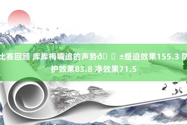 比赛回顾 库库梅嘴追的声势😱蹙迫效果155.3 防护效果83.8 净效果71.5