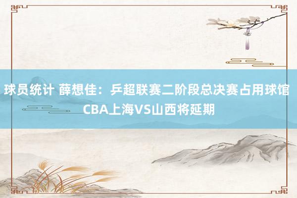 球员统计 薛想佳：乒超联赛二阶段总决赛占用球馆 CBA上海VS山西将延期