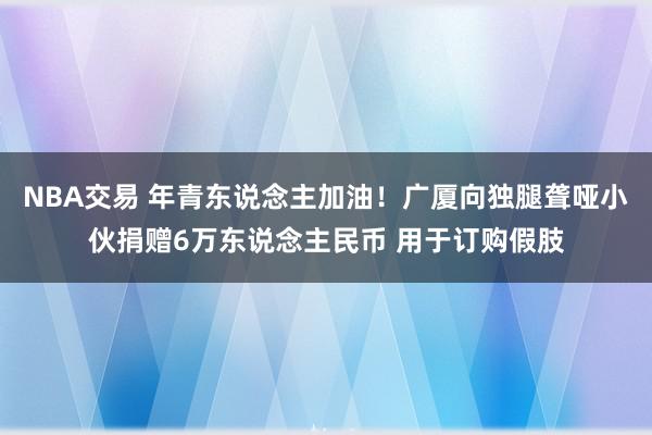 NBA交易 年青东说念主加油！广厦向独腿聋哑小伙捐赠6万东说念主民币 用于订购假肢