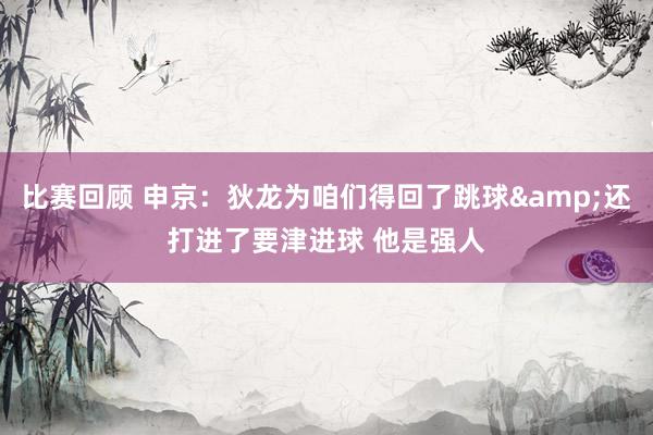 比赛回顾 申京：狄龙为咱们得回了跳球&还打进了要津进球 他是强人