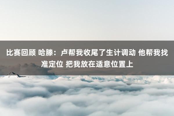 比赛回顾 哈滕：卢帮我收尾了生计调动 他帮我找准定位 把我放在适意位置上