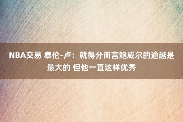 NBA交易 泰伦-卢：就得分而言鲍威尔的逾越是最大的 但他一直这样优秀