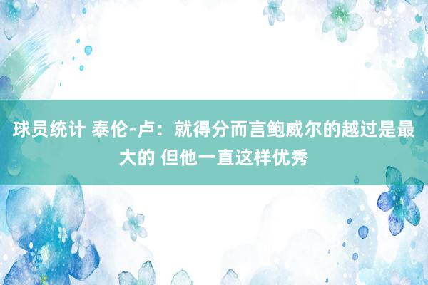 球员统计 泰伦-卢：就得分而言鲍威尔的越过是最大的 但他一直这样优秀