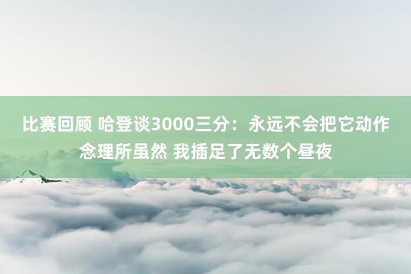 比赛回顾 哈登谈3000三分：永远不会把它动作念理所虽然 我插足了无数个昼夜