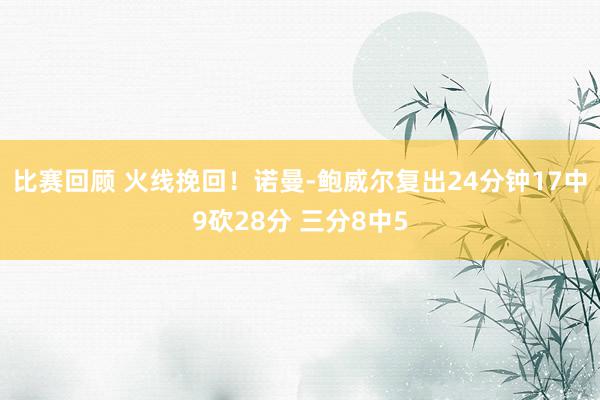 比赛回顾 火线挽回！诺曼-鲍威尔复出24分钟17中9砍28分 三分8中5