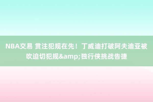 NBA交易 贯注犯规在先！丁威迪打破阿夫迪亚被吹迫切犯规&独行侠挑战告捷