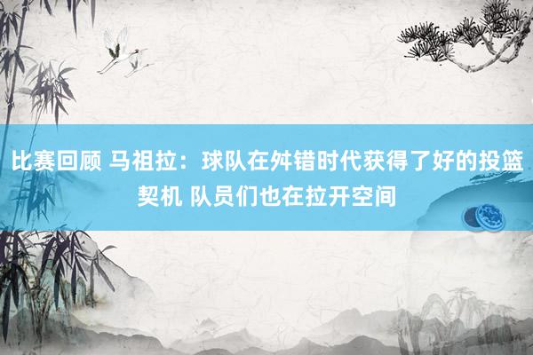 比赛回顾 马祖拉：球队在舛错时代获得了好的投篮契机 队员们也在拉开空间