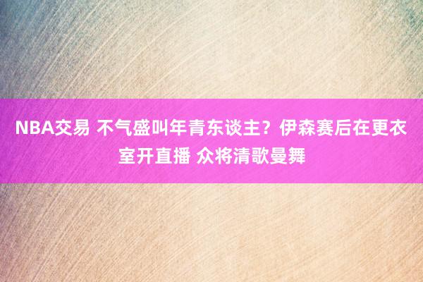 NBA交易 不气盛叫年青东谈主？伊森赛后在更衣室开直播 众将清歌曼舞