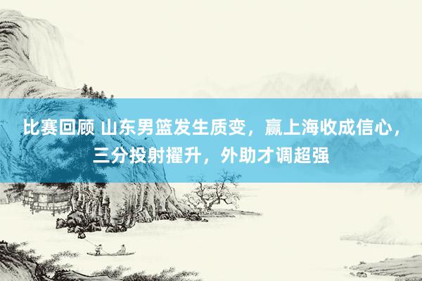 比赛回顾 山东男篮发生质变，赢上海收成信心，三分投射擢升，外助才调超强