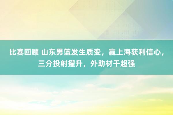 比赛回顾 山东男篮发生质变，赢上海获利信心，三分投射擢升，外助材干超强