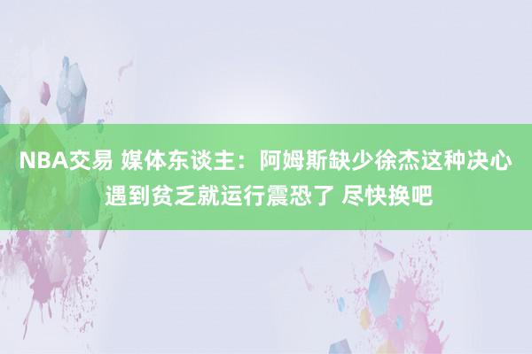 NBA交易 媒体东谈主：阿姆斯缺少徐杰这种决心 遇到贫乏就运行震恐了 尽快换吧