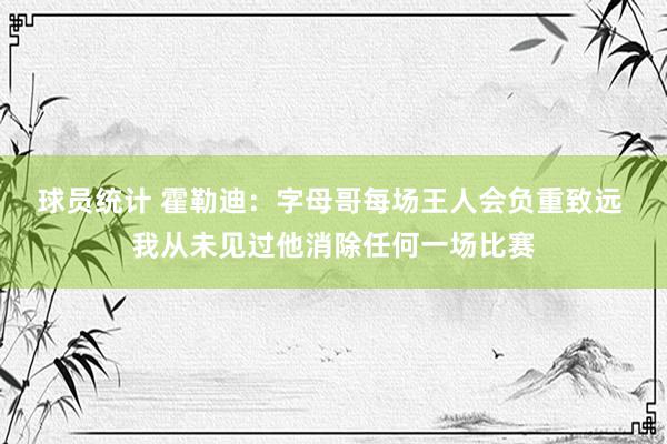 球员统计 霍勒迪：字母哥每场王人会负重致远 我从未见过他消除任何一场比赛