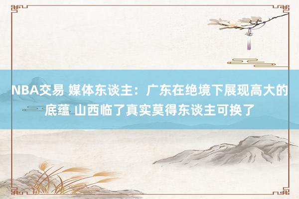 NBA交易 媒体东谈主：广东在绝境下展现高大的底蕴 山西临了真实莫得东谈主可换了