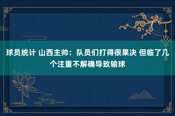 球员统计 山西主帅：队员们打得很果决 但临了几个注重不解确导致输球