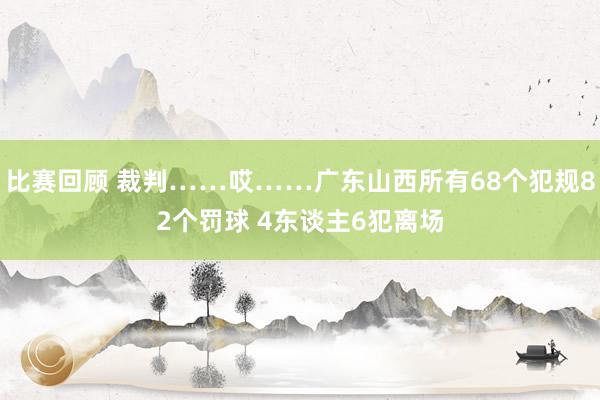 比赛回顾 裁判……哎……广东山西所有68个犯规82个罚球 4东谈主6犯离场