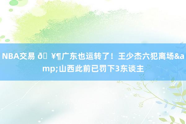 NBA交易 🥶广东也运转了！王少杰六犯离场&山西此前已罚下3东谈主