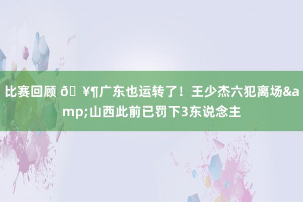 比赛回顾 🥶广东也运转了！王少杰六犯离场&山西此前已罚下3东说念主