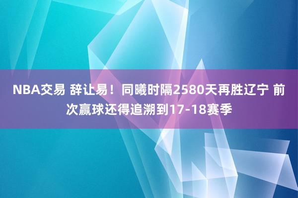 NBA交易 辞让易！同曦时隔2580天再胜辽宁 前次赢球还得追溯到17-18赛季