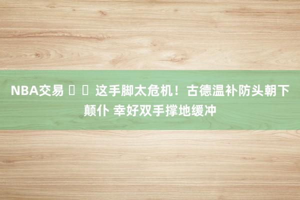 NBA交易 ⚠️这手脚太危机！古德温补防头朝下颠仆 幸好双手撑地缓冲