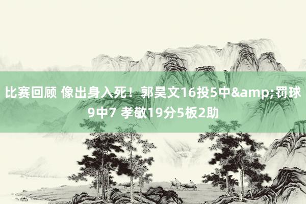 比赛回顾 像出身入死！郭昊文16投5中&罚球9中7 孝敬19分5板2助