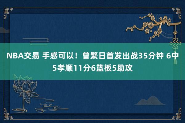 NBA交易 手感可以！曾繁日首发出战35分钟 6中5孝顺11分6篮板5助攻