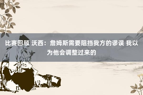 比赛回顾 沃西：詹姆斯需要阻挡我方的谬误 我以为他会调整过来的