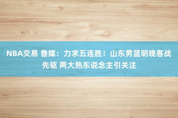 NBA交易 鲁媒：力求五连胜！山东男篮明晚客战先驱 两大熟东说念主引关注