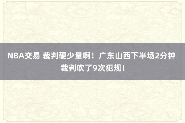 NBA交易 裁判硬少量啊！广东山西下半场2分钟 裁判吹了9次犯规！