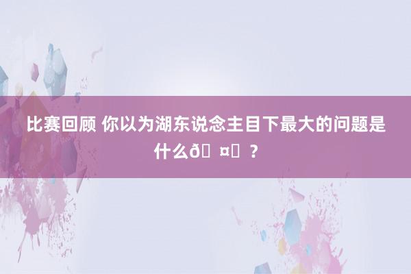 比赛回顾 你以为湖东说念主目下最大的问题是什么🤔？