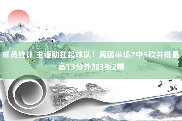 球员统计 主缓助扛起球队！周鹏半场7中5砍并排最高13分外加3板2帽