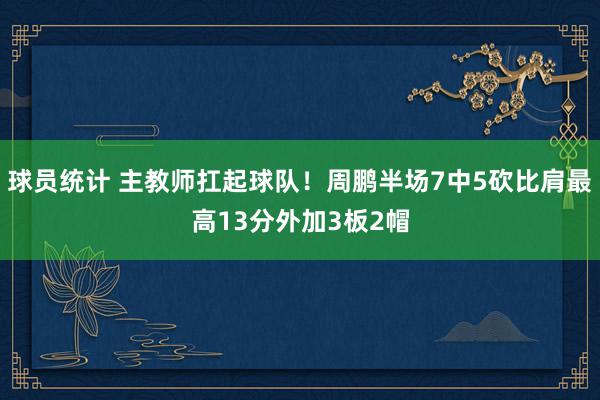 球员统计 主教师扛起球队！周鹏半场7中5砍比肩最高13分外加3板2帽