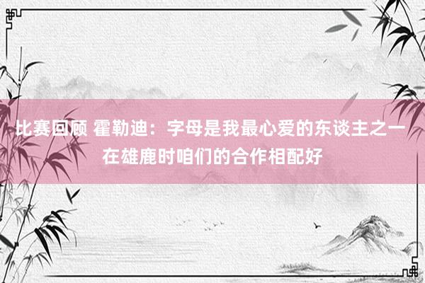 比赛回顾 霍勒迪：字母是我最心爱的东谈主之一 在雄鹿时咱们的合作相配好