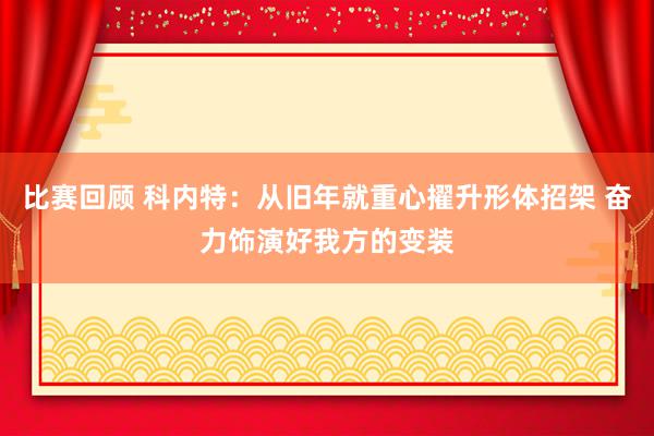 比赛回顾 科内特：从旧年就重心擢升形体招架 奋力饰演好我方的变装