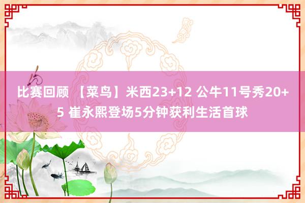 比赛回顾 【菜鸟】米西23+12 公牛11号秀20+5 崔永熙登场5分钟获利生活首球