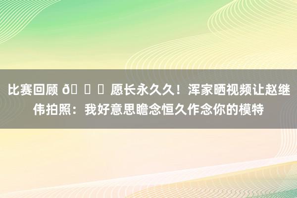 比赛回顾 😁愿长永久久！浑家晒视频让赵继伟拍照：我好意思瞻念恒久作念你的模特