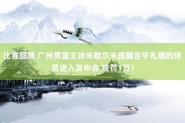 比赛回顾 广州男篮主帅米歇尔未提醒合乎礼貌的球员进入发布会 被罚1万！