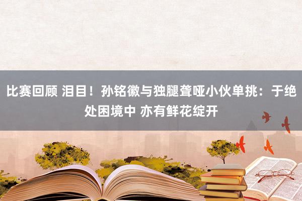 比赛回顾 泪目！孙铭徽与独腿聋哑小伙单挑：于绝处困境中 亦有鲜花绽开