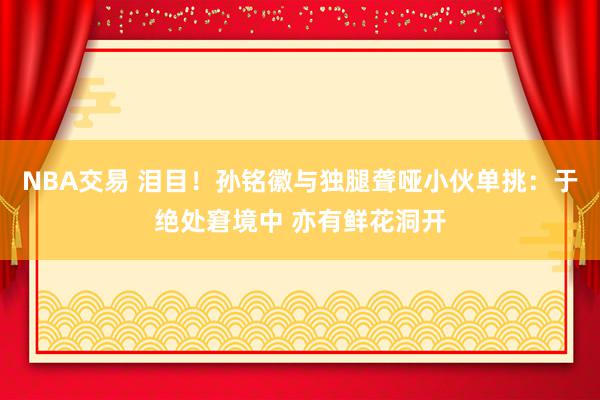 NBA交易 泪目！孙铭徽与独腿聋哑小伙单挑：于绝处窘境中 亦有鲜花洞开