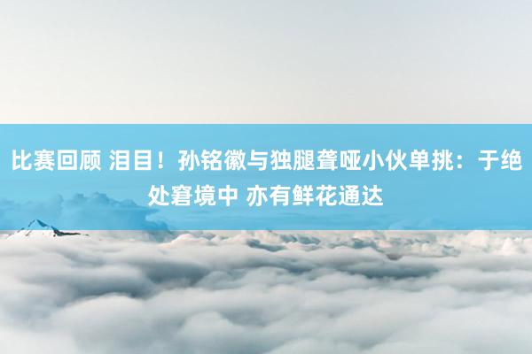 比赛回顾 泪目！孙铭徽与独腿聋哑小伙单挑：于绝处窘境中 亦有鲜花通达