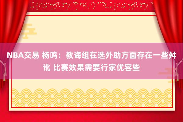 NBA交易 杨鸣：教诲组在选外助方面存在一些舛讹 比赛效果需要行家优容些