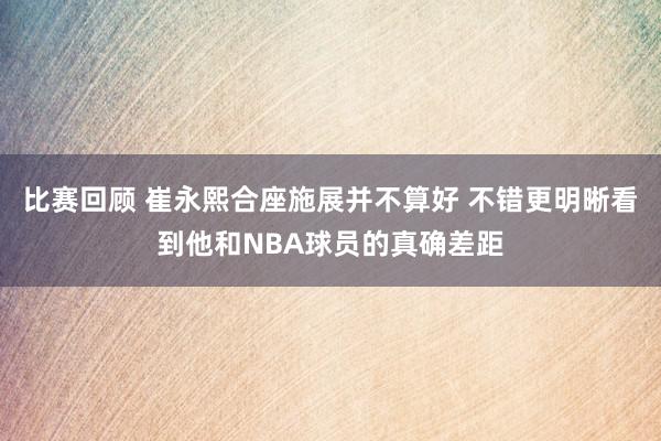 比赛回顾 崔永熙合座施展并不算好 不错更明晰看到他和NBA球员的真确差距